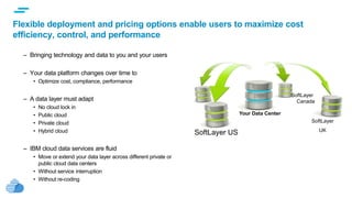 text
Flexible deployment and pricing options enable users to maximize cost
efficiency, control, and performance
– Bringing technology and data to you and your users
– Your data platform changes over time to
• Optimize cost, compliance, performance
– A data layer must adapt
• No cloud lock in
• Public cloud
• Private cloud
• Hybrid cloud
– IBM cloud data services are fluid
• Move or extend your data layer across different private or
public cloud data centers
• Without service interruption
• Without re-coding
SoftLayer US
SoftLayer
UK
SoftLayer
Canada
Your Data Center
 