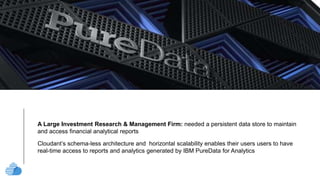 text
A Large Investment Research & Management Firm: needed a persistent data store to maintain
and access financial analytical reports
Cloudant’s schema-less architecture and horizontal scalability enables their users users to have
real-time access to reports and analytics generated by IBM PureData for Analytics
 