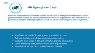 text
Supporting Applications at Web Scale
Provision enterprise-scale, multi-node clusters on the cloud to meet your business needs. Access
your provisioned clusters for simple database transactions, to augment your data warehouse, or to
perform rich analytics. With BigInsights on Cloud, our clients can manage less and analyze more.
 For Production and POC deployments at scale in the cloud
 Delivers flexibility and efficiency with subscription pricing
 Scales to meet spikes in demand without on-premise infrastructure
 Drives enterprise-class, complex analytics on Big Data sets
 Available via the IBM Cloud Marketplace and Bluemix
IBM BigInsights on Cloud
27
 