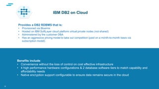 text
Supporting Applications at Web Scale
Benefits include:
• Convenience without the loss of control on cost effective infrastructure
• 4 high performance hardware configurations & 2 database software tiers to match capability and
affordability needs
• Native encryption support configurable to ensure data remains secure in the cloud
IBM DB2 on Cloud
30
Provides a DB2 RDBMS that is:
• Provisioned via Bluemix
• Hosted on IBM SoftLayer cloud platform virtual private nodes (not shared)
• Administered by the customer DBA
• Has an aggressive pricing model to take out competition (paid on a month-to-month basis via
subscription model)
 