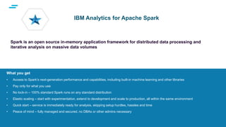 text
Supporting Applications at Web Scale
What you get
• Access to Spark’s next-generation performance and capabilities, including built-in machine learning and other libraries
• Pay only for what you use
• No lock-in – 100% standard Spark runs on any standard distribution
• Elastic scaling – start with experimentation, extend to development and scale to production, all within the same environment
• Quick start – service is immediately ready for analysis, skipping setup hurdles, hassles and time
• Peace of mind – fully managed and secured, no DBAs or other admins necessary
IBM Analytics for Apache Spark
Spark is an open source in-memory application framework for distributed data processing and
iterative analysis on massive data volumes
 