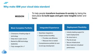 text
Why make IBM your cloud data standard
Most Complete Portfolio
• Champions of leading edge of
technology
• Deep ties to open source
• Backed by IBM technology
leadership
• Fully managed 24 x 7
Integrated Experience
• Seamless integrations
• Unique product bundling
• Provides cost efficiency
• Reduces time to market
• Comprehensive portfolio for end-
to-end app development
Deployment Flexibility
• Industry leading support for
hybrid deployments
• No cloud lock-in
• Pay-as-you-go
• Secure infrastructure
• Bare metal and virtualized
performance
MISSION
To help people transform business & society by being the
best place to build apps and gain new insights better and
faster.
 