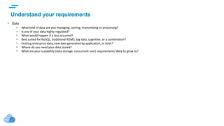 text
Understand your requirements
• Data
 What kind of data are you managing, storing, transmitting or processing?
 Is any of your data highly regulated?
 What would happen if a loss occurred?
 Best suited for NoSQL, traditional RDMS, big data, cognitive, or a combination?
 Existing enterprise data, new data generated by application, or both?
 Where do you need your data stored?
 What are your scalability (data storage, concurrent user) requirements likely to grow to?
 