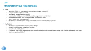 text
Understand your requirements
• Data
 What kind of data are you managing, storing, transmitting or processing?
 Is any of your data highly regulated?
 What would happen if a loss occurred?
 Best suited for NoSQL, traditional RDMS, big data, cognitive, or a combination?
 Existing enterprise data, new data generated by application, or both?
 Where do you need your data stored?
 What are your scalability (data storage, concurrent user) requirements likely to grow to?
• Application
 What is your application maturity and pace of change?
 Primarily transactional or engagement-focused?
 Primarily web, mobile, both?
 Is this a new style or type of application? How much of your application platform do you already have in house for what you want to do?
 How important is availability?
 