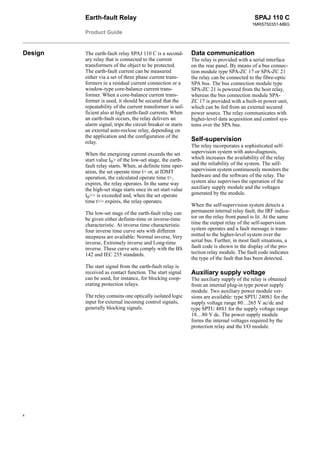 Earth-fault Relay
Product Guide
SPAJ 110 C
1MRS750351-MBG
4
Design The earth-fault relay SPAJ 110 C is a second-
ary relay that is connected to the current
transformers of the object to be protected.
The earth-fault current can be measured
either via a set of three phase current trans-
formers in a residual current connection or a
window-type core-balance current trans-
former. When a core-balance current trans-
former is used, it should be secured that the
repeatability of the current transformer is suf-
ficient also at high earth-fault currents. When
an earth-fault occurs, the relay delivers an
alarm signal, trips the circuit breaker or starts
an external auto-reclose relay, depending on
the application and the configuration of the
relay.
When the energizing current exceeds the set
start value I0> of the low-set stage, the earth-
fault relay starts. When, at definite time oper-
ation, the set operate time t> or, at IDMT
operation, the calculated operate time t>,
expires, the relay operates. In the same way
the high-set stage starts once its set start value
I0>> is exceeded and, when the set operate
time t>> expires, the relay operates.
The low-set stage of the earth-fault relay can
be given either definite-time or inverse-time
characteristic. At inverse time characteristic
four inverse time curve sets with different
steepness are available: Normal inverse, Very
inverse, Extremely inverse and Long-time
inverse. These curve sets comply with the BS
142 and IEC 255 standards.
The start signal from the earth-fault relay is
received as contact function. The start signal
can be used, for instance, for blocking coop-
erating protection relays.
The relay contains one optically isolated logic
input for external incoming control signals,
generally blocking signals.
Data communication
The relay is provided with a serial interface
on the rear panel. By means of a bus connec-
tion module type SPA-ZC 17 or SPA-ZC 21
the relay can be connected to the fibre-optic
SPA bus. The bus connection module type
SPA-ZC 21 is powered from the host relay,
whereas the bus connection module SPA-
ZC 17 is provided with a built-in power unit,
which can be fed from an external secured
power source. The relay communicates with
higher-level data acquisition and control sys-
tems over the SPA bus.
Self-supervision
The relay incorporates a sophisticated self-
supervision system with auto-diagnosis,
which increases the availability of the relay
and the reliability of the system. The self-
supervision system continuously monitors the
hardware and the software of the relay. The
system also supervises the operation of the
auxiliary supply module and the voltages
generated by the module.
When the self-supervision system detects a
permanent internal relay fault, the IRF indica-
tor on the relay front panel is lit. At the same
time the output relay of the self-supervision
system operates and a fault message is trans-
mitted to the higher-level system over the
serial bus. Further, in most fault situations, a
fault code is shown in the display of the pro-
tection relay module. The fault code indicates
the type of the fault that has been detected.
Auxiliary supply voltage
The auxiliary supply of the relay is obtained
from an internal plug-in type power supply
module. Two auxiliary power module ver-
sions are available: type SPTU 240S1 for the
supply voltage range 80…265 V ac/dc and
type SPTU 48S1 for the supply voltage range
18…80 V dc. The power supply module
forms the internal voltages required by the
protection relay and the I/O module.
 