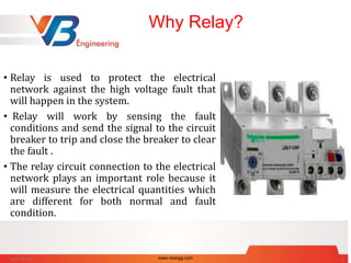 Why Relay?
• Relay is used to protect the electrical
network against the high voltage fault that
will happen in the system.
• Relay will work by sensing the fault
conditions and send the signal to the circuit
breaker to trip and close the breaker to clear
the fault .
• The relay circuit connection to the electrical
network plays an important role because it
will measure the electrical quantities which
are different for both normal and fault
condition.
6/27/2017 www.vbengg.com 3
 