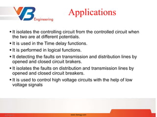 Applications
 It isolates the controlling circuit from the controlled circuit when
the two are at different potentials.
 It is used in the Time delay functions.
 It is performed in logical functions.
 It detecting the faults on transmission and distribution lines by
opened and closed circuit brakers.
 It isolates the faults on distribution and transmission lines by
opened and closed circuit breakers.
 It is used to control high voltage circuits with the help of low
voltage signals
6/27/2017 www.vbengg.com 5
 