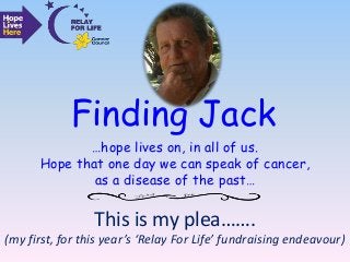 …hope lives on, in all of us.
Hope that one day we can speak of cancer,
as a disease of the past…
Finding Jack
This is my plea…….
(my first, for this year’s ‘Relay For Life’ fundraising endeavour)
 
