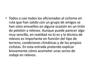 • Todos o casi todos los aficionados al ciclismo en
ruta que han salido con un grupo de amigos se
han visto envueltos en alguna ocasión en un tirón
de pelotón a relevos. Aunque puede parecer algo
muy sencillo, en realidad no lo es y la técnica de
relevos es importante en función del tipo de
terreno, condiciones climáticas y de los propios
ciclistas. En esta entrada pretendo explicar
brevemente cómo acometer unas series de
rodaje en relevos.
 