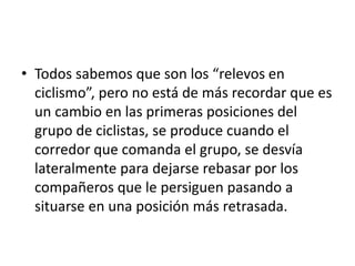 • Todos sabemos que son los “relevos en
ciclismo”, pero no está de más recordar que es
un cambio en las primeras posiciones del
grupo de ciclistas, se produce cuando el
corredor que comanda el grupo, se desvía
lateralmente para dejarse rebasar por los
compañeros que le persiguen pasando a
situarse en una posición más retrasada.
 