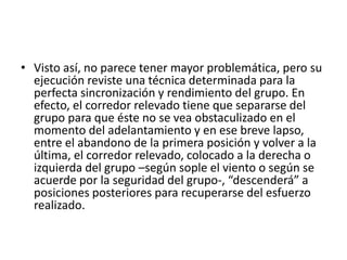 • Visto así, no parece tener mayor problemática, pero su
ejecución reviste una técnica determinada para la
perfecta sincronización y rendimiento del grupo. En
efecto, el corredor relevado tiene que separarse del
grupo para que éste no se vea obstaculizado en el
momento del adelantamiento y en ese breve lapso,
entre el abandono de la primera posición y volver a la
última, el corredor relevado, colocado a la derecha o
izquierda del grupo –según sople el viento o según se
acuerde por la seguridad del grupo-, “descenderá” a
posiciones posteriores para recuperarse del esfuerzo
realizado.
 