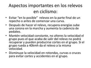 Aspectos importantes en los relevos
en ciclismo:
• Evitar “en lo posible” relevos en la parte final de un
repecho o antes de comenzar una curva.
• Después de hacer el relevo, recupera energías sube
una corona en la marcha y aumenta la cadencia de
pedaleo.
• Mantén velocidad constante, no alteres la velocidad el
grupo pues el que acaba de salir del relevo no podrá
recuperar y pueden producirse cortes en el grupo. Si el
grupo rueda a 40kmh da el relevo a la misma
velocidad.
• Disminuye la velocidad en rotondas, curvas o cruces
para evitar cortes y accidentes en el grupo.
 