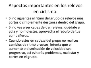 Aspectos importantes en los relevos
en ciclismo:
• Si no aguantas el ritmo del grupo da relevos más
cortos o simplemente descansa dentro del grupo.
• Si no vas a ser capaz de dar relevos, quédate a
cola y no molestes, aprovecha el rebufo de tus
compañeros.
• Cuando estés en cabeza del grupo no realices
cambios de ritmo bruscos, intenta que el
aumento o disminución de velocidad sea
progresivo, así evitarás problemas, malestar y
cortes en el grupo.
 