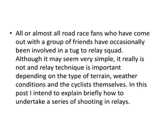 • All or almost all road race fans who have come
out with a group of friends have occasionally
been involved in a tug to relay squad.
Although it may seem very simple, it really is
not and relay technique is important
depending on the type of terrain, weather
conditions and the cyclists themselves. In this
post I intend to explain briefly how to
undertake a series of shooting in relays.
 