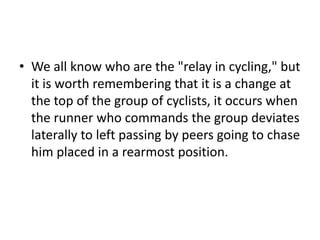 • We all know who are the "relay in cycling," but
it is worth remembering that it is a change at
the top of the group of cyclists, it occurs when
the runner who commands the group deviates
laterally to left passing by peers going to chase
him placed in a rearmost position.
 