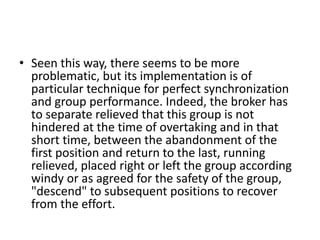• Seen this way, there seems to be more
problematic, but its implementation is of
particular technique for perfect synchronization
and group performance. Indeed, the broker has
to separate relieved that this group is not
hindered at the time of overtaking and in that
short time, between the abandonment of the
first position and return to the last, running
relieved, placed right or left the group according
windy or as agreed for the safety of the group,
"descend" to subsequent positions to recover
from the effort.
 