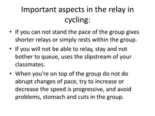 Important aspects in the relay in
cycling:
• If you can not stand the pace of the group gives
shorter relays or simply rests within the group.
• If you will not be able to relay, stay and not
bother to queue, uses the slipstream of your
classmates.
• When you're on top of the group do not do
abrupt changes of pace, try to increase or
decrease the speed is progressive, and avoid
problems, stomach and cuts in the group.
 