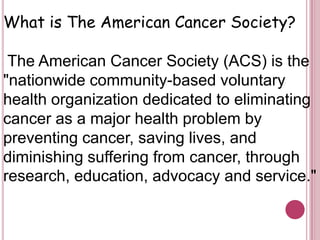 What is The American Cancer Society? The American Cancer Society (ACS) is the "nationwide community-based voluntary health organization dedicated to eliminating cancer as a major health problem by preventing cancer, saving lives, and diminishing suffering from cancer, through research, education, advocacy and service."