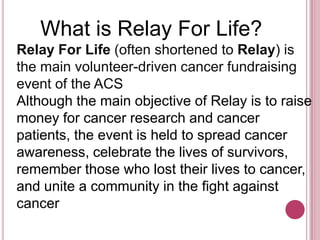     What is Relay For Life?Relay For Life (often shortened to Relay) is the main volunteer-driven cancer fundraising event of the ACSAlthough the main objective of Relay is to raise money for cancer research and cancer patients, the event is held to spread cancer awareness, celebrate the lives of survivors, remember those who lost their lives to cancer, and unite a community in the fight against cancer