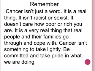                 Remember  Cancer isn’t just a word. It is a real thing. It isn’t racist or sexist. It doesn’t care how poor or rich you are. It is a very real thing that real people and their families go through and cope with. Cancer isn’t something to take lightly. Be committed and take pride in what we are doing