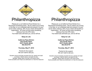 Philanthropizza                                           .                Philanthropizza                                           .


       Please join us at California Pizza Kitchen for a                           Please join us at California Pizza Kitchen for a
flavorsome fundraising event. All you need to do is bring                  flavorsome fundraising event. All you need to do is bring
 in this flyer on our scheduled date and present it to your                 in this flyer on our scheduled date and present it to your
server when ordering. 20% of your check will benefit our                   server when ordering. 20% of your check will benefit our
      organization. So come out and enjoy something                              organization. So come out and enjoy something
                delicious from the CPK menu.                                               delicious from the CPK menu.
       Your taste buds will thank you, and so will we.                            Your taste buds will thank you, and so will we.

                          Relay for Life                                                             Relay for Life

                   California Pizza Kitchen                                                   California Pizza Kitchen
                      One Pacific Place                                                          One Pacific Place
                    10317 Pacific Street                                                       10317 Pacific Street
                         402.343.0770                                                               402.343.0770

                    Thursday, May 6th, 2010                                                    Thursday, May 6th, 2010

                    Thanks for the support.                                                    Thanks for the support.
                    We can’t wait to see you.                                                  We can’t wait to see you.
  Donation amount excludes proceeds from tax, gratuity and retail            Donation amount excludes proceeds from tax, gratuity and retail
          purchases. Valid for dine-in and take-out only.                            purchases. Valid for dine-in and take-out only.
        Manager, please attach this flyer to the guest check.                      Manager, please attach this flyer to the guest check.
Event proceeds void if flyers are distributed in or near the restaurant.   Event proceeds void if flyers are distributed in or near the restaurant.
 