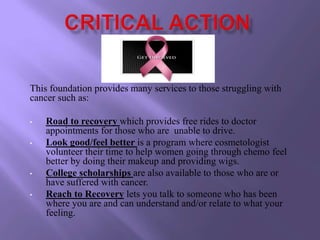 This foundation provides many services to those struggling with
cancer such as:

•   Road to recovery which provides free rides to doctor
    appointments for those who are unable to drive.
•   Look good/feel better is a program where cosmetologist
    volunteer their time to help women going through chemo feel
    better by doing their makeup and providing wigs.
•   College scholarships are also available to those who are or
    have suffered with cancer.
•   Reach to Recovery lets you talk to someone who has been
    where you are and can understand and/or relate to what your
    feeling.
 