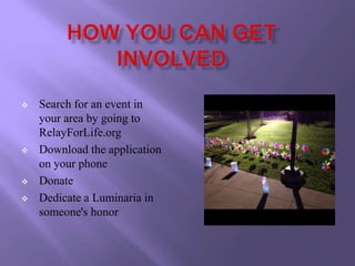    Search for an event in
    your area by going to
    RelayForLife.org
   Download the application
    on your phone
   Donate
   Dedicate a Luminaria in
    someone's honor
 