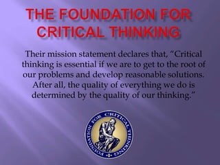 Their mission statement declares that, “Critical
thinking is essential if we are to get to the root of
our problems and develop reasonable solutions.
   After all, the quality of everything we do is
   determined by the quality of our thinking.”
 