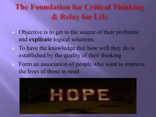    Objective is to get to the source of their problems
    and explicate logical solutions.
   To have the knowledge that how well they do is
    established by the quality of their thinking
   Form an association of people who want to improve
    the lives of those in need
 