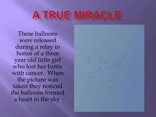 These balloons
    were released
  during a relay in
   honor of a three
  year old little girl
 who lost her battle
 with cancer. When
   the picture was
 taken they noticed
the balloons formed
  a heart in the sky.
 