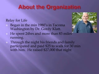 Relay for Life
 Began in the min 1980’s in Tacoma
  Washington by Dr. Gordy Klatt.
 He spent 24hrs and more than 83 miles
  running.
 Through the night his friends and family
  participated and paid $25 to walk for 30 min
  with him. He raised $27,000 that night
 