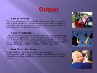     Road to Recovery
Every day, cancer patients need rides to treatment. Some may not be
able to drive themselves, and family and friends cannot always help.
Our Road To Recovery program provides rides to patients who have
no way to get to their cancer treatment.

    College Scholarships
The American Cancer Society's Cancer Survivor College Scholarship
Program is an opportunity exclusively for students with a history of
cancer. Established in 2000, the program is designed to provide young
cancer patients/survivors assistance in pursuing higher education from
an accredited school. Talk to your local office to learn more.

    Look Good…Feel Better
In a Look Good…Feel Better session, trained volunteer
cosmetologists teach women how to cope with skin changes and hair
loss using cosmetics and skin care products donated by the cosmetic
industry.
 
