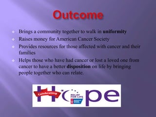    Brings a community together to walk in uniformity
   Raises money for American Cancer Society
   Provides resources for those affected with cancer and their
    families
   Helps those who have had cancer or lost a loved one from
    cancer to have a better disposition on life by bringing
    people together who can relate.
 