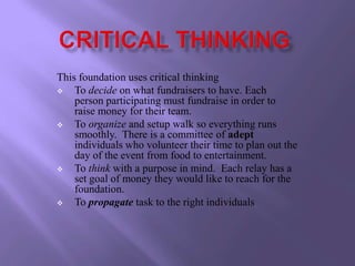 This foundation uses critical thinking
   To decide on what fundraisers to have. Each
    person participating must fundraise in order to
    raise money for their team.
   To organize and setup walk so everything runs
    smoothly. There is a committee of adept
    individuals who volunteer their time to plan out the
    day of the event from food to entertainment.
   To think with a purpose in mind. Each relay has a
    set goal of money they would like to reach for the
    foundation.
   To propagate task to the right individuals
 