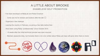 A LITTLE ABOUT BROOKE
SHAMELESS SELF PROMOTION
• Full stack developer at MetaLab and Robot Overlord
• Come see me for stickers and buttons after the talk 😉
• Organizes a few meetups
• Leaving the country in February, so giving a few talks before then
• Have been using Relay “professionally” since October 2015
• ~6 weeks after the initial technical preview was open-sourced
• Maintain awesome-relay, but honestly there’s not a ton written about Relay yet (repo will grow when there is more)
 