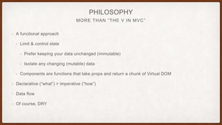MORE THAN “THE V IN MVC”
PHILOSOPHY
• A functional approach
• Limit & control state
• Prefer keeping your data unchanged (immutable)
• Isolate any changing (mutable) data
• Components are functions that take props and return a chunk of Virtual DOM
• Declarative (“what”) > imperative (“how”)
• Data flow
• Of course, DRY
 