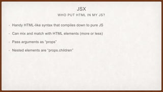 WHO PUT HTML IN MY JS?
JSX
• Handy HTML-like syntax that compiles down to pure JS
• Can mix and match with HTML elements (more or less)
• Pass arguments as “props”
• Nested elements are “props.children”
 