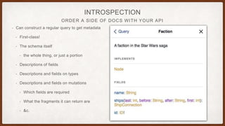 ORDER A SIDE OF DOCS WITH YOUR API
INTROSPECTION
• Can construct a regular query to get metadata
• First-class!
• The schema itself
• the whole thing, or just a portion
• Descriptions of fields
• Descriptions and fields on types
• Descriptions and fields on mutations
• Which fields are required
• What the fragments it can return are
• &c.
 