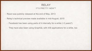 IT’S PRETTY NEW™
RELAY
• React was publicly released at the end of May, 2013
• Relay’s technical preview made available in mid-August, 2015
• Facebook has been using parts of it internally for a while (~2 years?)
• They have also been using GraphQL with iOS applications for a while, too
 