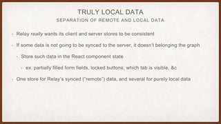 SEPARATION OF REMOTE AND LOCAL DATA
TRULY LOCAL DATA
• Relay really wants its client and server stores to be consistent
• If some data is not going to be synced to the server, it doesn’t belonging the graph
• Store such data in the React component state
• ex. partially filled form fields, locked buttons, which tab is visible, &c
• One store for Relay’s synced (“remote”) data, and several for purely local data
 