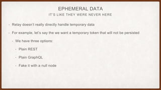 IT’S LIKE THEY WERE NEVER HERE
EPHEMERAL DATA
• Relay doesn’t really directly handle temporary data
• For example, let’s say the we want a temporary token that will not be persisted
• We have three options:
• Plain REST
• Plain GraphQL
• Fake it with a null node
 
