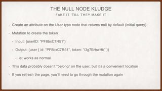FAKE IT ‘TILL THEY MAKE IT
THE NULL NODE KLUDGE
• Create an attribute on the User type node that returns null by default (initial query)
• Mutation to create the token
• Input: {userID: “PF8bxC7R51”}
• Output: {user { id: “PF8bxC7R51”, token: “i3g7BrhwHb” }}
• ie: works as normal
• This data probably doesn’t “belong” on the user, but it’s a convenient location
• If you refresh the page, you’ll need to go through the mutation again
 