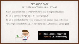DEVELOPER HAPPINESS IS IMPORTANT
BECAUSE FUN!
• It can’t be overstated as an important factor in long-term project success
• It’s fun to learn new things, be on the leading edge, &c
• It’s fun to contribute back to young project, or even open an Issue on the repo
• Removing boilerplate helps us get more done faster, which makes us feel good!
 