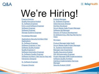 Q&A

      We’re Hiring!
      Finance Director                                                 Product Manager
      Quality Assurance Analyst                                        Sr. Software Engineer
      Sr. Software Engineer                                            Client Services Director
      Entry Level Software Engineer                                    DevOps Developer
      Software Engineer                                                Scrum Master Agile Project Manager
      Software Engineer                                                Software QA Manager
      Storage Systems Engineer                                         Director of Product Development
                                                                       Sr Software Eng (.Net Asp.Net Sql Svr
      Knowledge Manager
                                                                       Visio)
      Applications Security Architect Web
                                                                       RH Intern
      Applications
      Sr. Software Engineer                                            Product Manager Agile SaaS
      Software Engineer in Test                                        Scrum Master Agile Project Manager
      Software Quality Analyst                                         Sr. Systems Administrator
      Quality Engineer 4                                               Manager User Experience
      Software Automation Engineer                                     Quality Assurance Analyst
      Sr. Software Quality Engineer                                    SW QA Automation Engineer
      Software Architect (.Net Sql Svr Asp.net)                        Project Manager EMR Implementations
      Interaction Designer                                             Software Quality Architect
                                                                       Interface Implementation Services
      Sr. Software Engineer
                                                                       Manager
      Program Director                                                 Security Analyst CISSP



      © 2011 RelayHealth and/or its affiliates. All Rights Reserved. Proprietary and Confidential. For Internal Use Only.   16
 