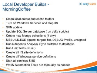 Local Developer Builds -
MorningCoffee

•   Clean local output and cache folders
•   Turn off Windows Services and stop IIS
•   SVN update
•   Update SQL Server database (run delta scripts)
•   Create new Mongo collections (if any)
•   MSBUILD.EXE against targets file, DEBUG Profile, unsigned
•   Run Ndepends Analysis, Sync switches to database
•   Run Unit Tests (Nunit)
•   Create all IIS site definitions
•   Create all Windows service definitions
•   Start all services & IIS
•   WatiN Automation Tests run manually as needed

              © 2011 RelayHealth and/or its affiliates. All Rights Reserved. Proprietary and Confidential. For Internal Use Only.   6
 