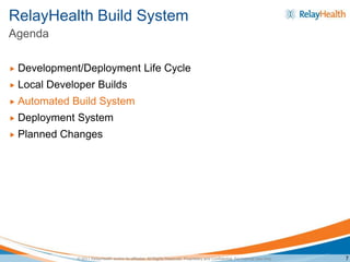 RelayHealth Build System
Agenda

   Development/Deployment Life Cycle
   Local Developer Builds
   Automated Build System
   Deployment System
   Planned Changes




               © 2011 RelayHealth and/or its affiliates. All Rights Reserved. Proprietary and Confidential. For Internal Use Only.   7
 