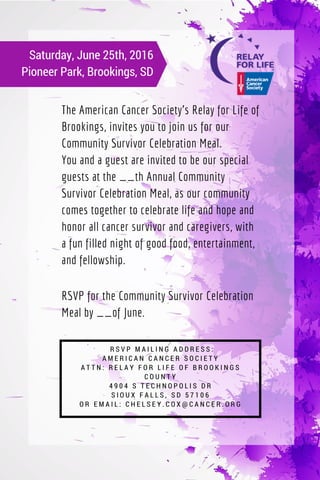 The American Cancer Society's Relay for Life of
Brookings, invites you to join us for our
Community Survivor Celebration Meal.
You and a guest are invited to be our special
guests at the __th Annual Community
Survivor Celebration Meal, as our community
comes together to celebrate life and hope and
honor all cancer survivor and caregivers, with
a fun filled night of good food, entertainment,
and fellowship.
Saturday, June 25th, 2016
Pioneer Park, Brookings, SD
  R S V P M A I L I N G A D D R E S S :
A M E R I C A N C A N C E R S O C I E T Y
A T T N : R E L A Y F O R L I F E O F B R O O K I N G S
C O U N T Y
4 9 0 4 S T E C H N O P O L I S D R
S I O U X F A L L S , S D 5 7 1 0 6
O R E M A I L : C H E L S E Y . C O X @ C A N C E R . O R G
RSVP for the Community Survivor Celebration
Meal by __of June.
 