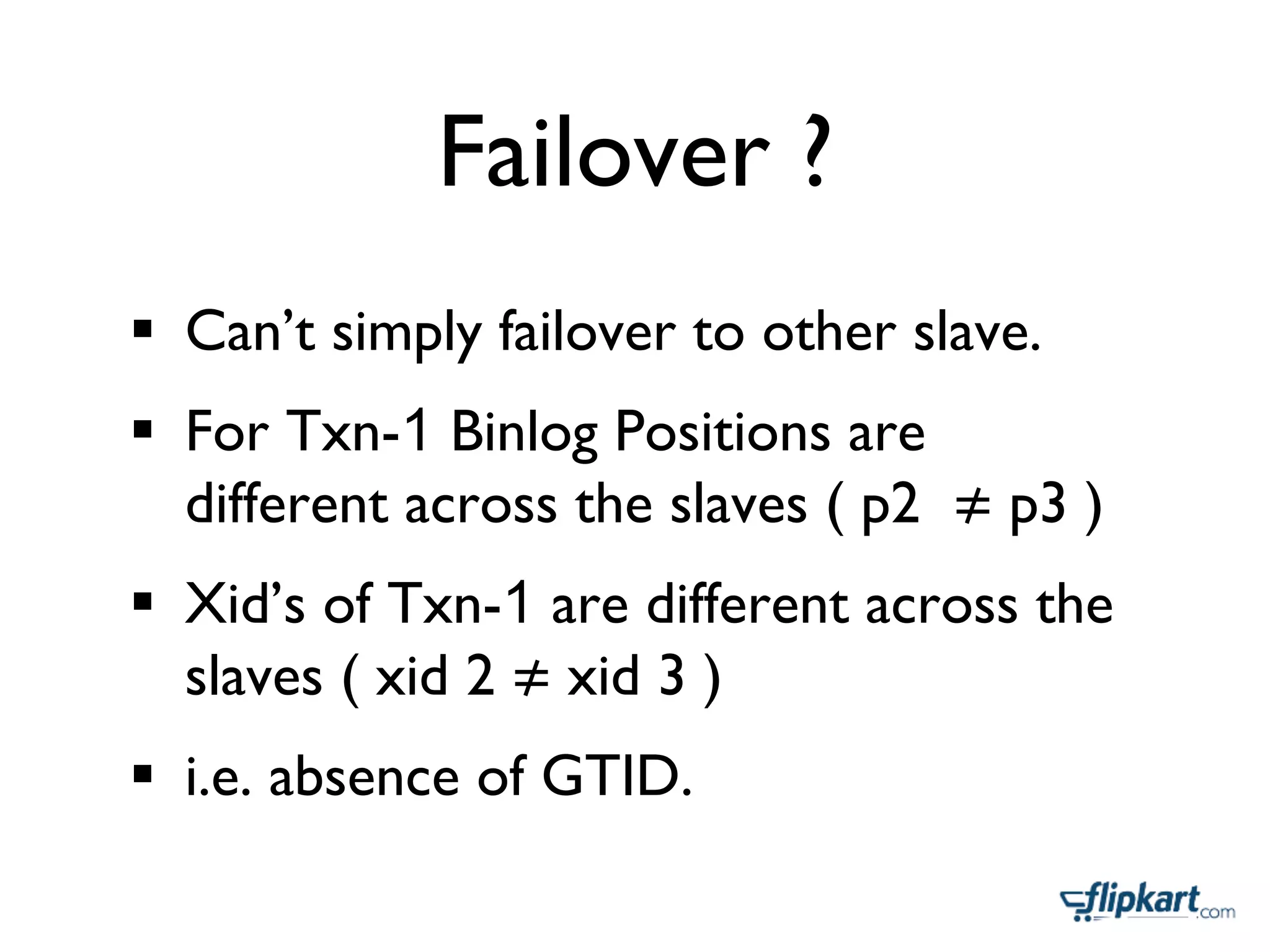 Failover ?	

§  Can’t simply failover to other slave.	

§  For Txn-1 Binlog Positions are
different across the slaves ( p2 p3 )	

§  Xid’s of Txn-1 are different across the
slaves ( xid 2 xid 3 )	

§  i.e. absence of GTID.	

 