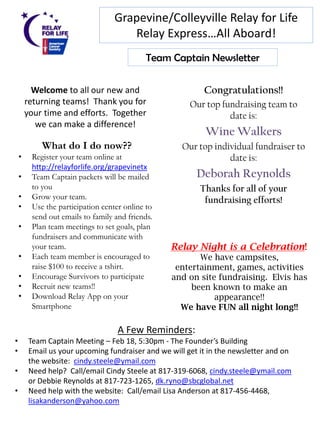 Grapevine/Colleyville Relay for Life
                                       Relay Express…All Aboard!
                                              Team Captain Newsletter

          Welcome to all our new and                        Congratulations!!
        returning teams! Thank you for                  Our top fundraising team to
        your time and efforts. Together                           date is:
           we can make a difference!
                                                            Wine Walkers
             What do I do now??                       Our top individual fundraiser to
    •     Register your team online at                            date is:
          http://relayforlife.org/grapevinetx
    •     Team Captain packets will be mailed             Deborah Reynolds
          to you                                           Thanks for all of your
    •     Grow your team.                                   fundraising efforts!
    •     Use the participation center online to
          send out emails to family and friends.
    •     Plan team meetings to set goals, plan
          fundraisers and communicate with
          your team.                               Relay Night is a Celebration!
    •     Each team member is encouraged to               We have campsites,
          raise $100 to receive a tshirt.           entertainment, games, activities
    •     Encourage Survivors to participate       and on site fundraising. Elvis has
    •     Recruit new teams!!                           been known to make an
    •     Download Relay App on your                          appearance!!
          Smartphone                                 We have FUN all night long!!

                                     A Few Reminders:
•        Team Captain Meeting – Feb 18, 5:30pm - The Founder’s Building
•        Email us your upcoming fundraiser and we will get it in the newsletter and on
         the website: cindy.steele@ymail.com
•        Need help? Call/email Cindy Steele at 817-319-6068, cindy.steele@ymail.com
         or Debbie Reynolds at 817-723-1265, dk.ryno@sbcglobal.net
•        Need help with the website: Call/email Lisa Anderson at 817-456-4468,
         lisakanderson@yahoo.com
 