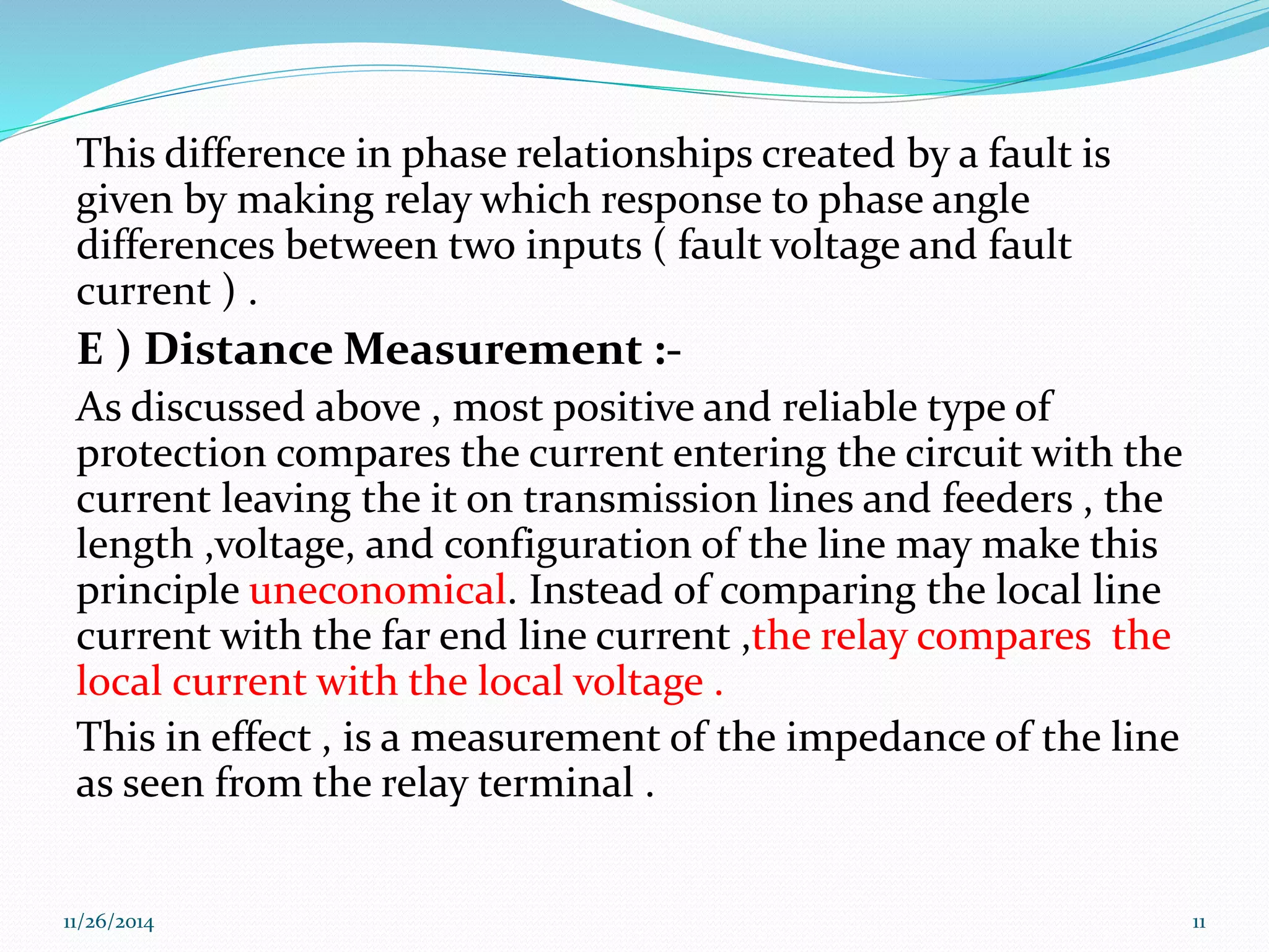 This difference in phase relationships created by a fault is 
given by making relay which response to phase angle 
differences between two inputs ( fault voltage and fault 
current ) . 
E ) Distance Measurement :- 
As discussed above , most positive and reliable type of 
protection compares the current entering the circuit with the 
current leaving the it on transmission lines and feeders , the 
length ,voltage, and configuration of the line may make this 
principle uneconomical. Instead of comparing the local line 
current with the far end line current ,the relay compares the 
local current with the local voltage . 
This in effect , is a measurement of the impedance of the line 
as seen from the relay terminal . 
11/26/2014 11 
 